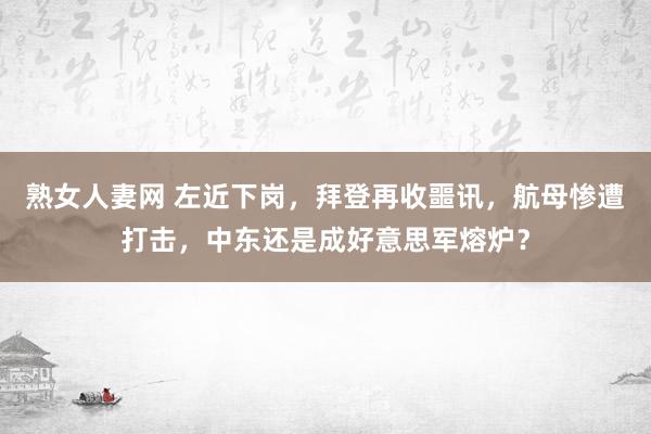 熟女人妻网 左近下岗，拜登再收噩讯，航母惨遭打击，中东还是成好意思军熔炉？