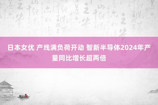 日本女优 产线满负荷开动 智新半导体2024年产量同比增长超两倍