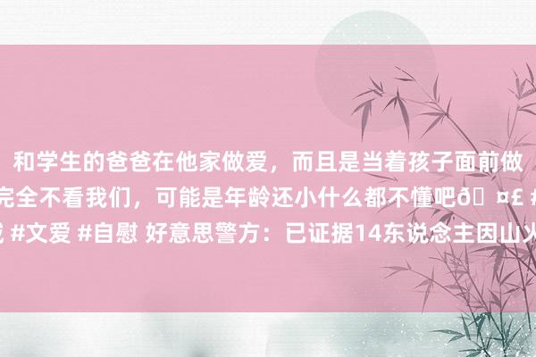 和学生的爸爸在他家做爱，而且是当着孩子面前做爱，太刺激了，孩子完全不看我们，可能是年龄还小什么都不懂吧🤣 #同城 #文爱 #自慰 好意思警方：已证据14东说念主因山火蚀本，另有16东说念主失散