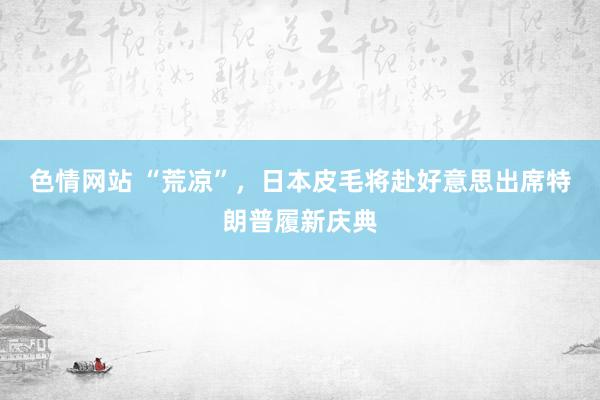 色情网站 “荒凉”，日本皮毛将赴好意思出席特朗普履新庆典