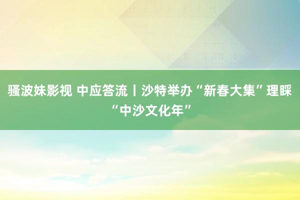 骚波妹影视 中应答流丨沙特举办“新春大集”理睬“中沙文化年”