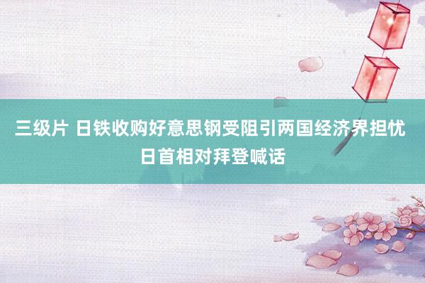 三级片 日铁收购好意思钢受阻引两国经济界担忧 日首相对拜登喊话