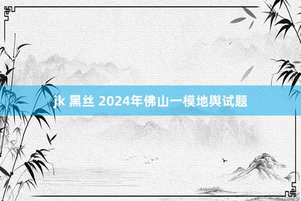 jk 黑丝 2024年佛山一模地舆试题