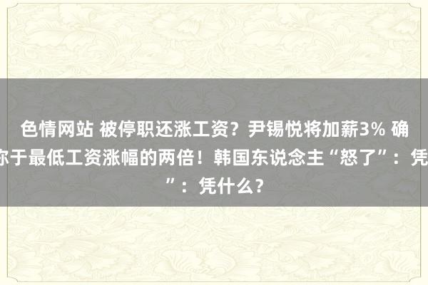 色情网站 被停职还涨工资？尹锡悦将加薪3% 确凿相称于最低工资涨幅的两倍！韩国东说念主“怒了”：凭什么？