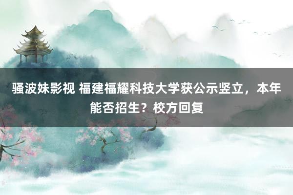 骚波妹影视 福建福耀科技大学获公示竖立，本年能否招生？校方回复