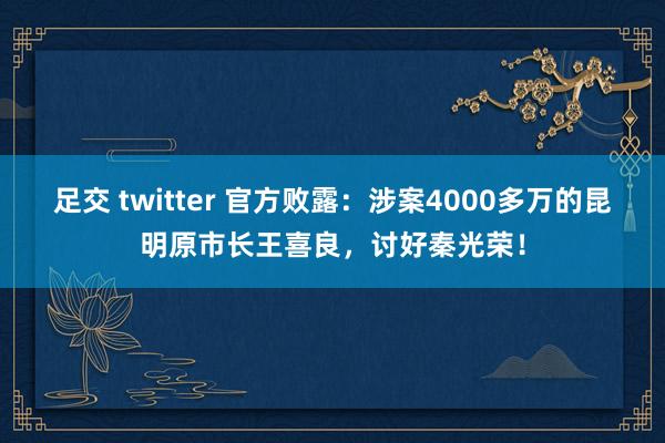 足交 twitter 官方败露：涉案4000多万的昆明原市长王喜良，讨好秦光荣！