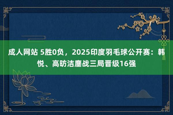 成人网站 5胜0负，2025印度羽毛球公开赛：韩悦、高昉洁鏖战三局晋级16强