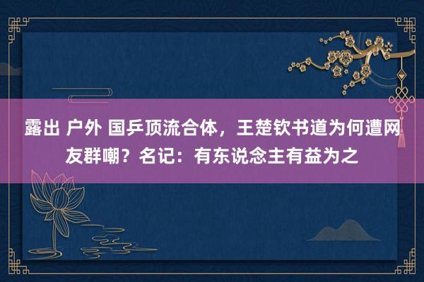 露出 户外 国乒顶流合体，王楚钦书道为何遭网友群嘲？名记：有东说念主有益为之