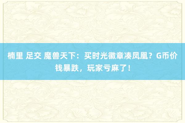 楠里 足交 魔兽天下：买时光徽章凑凤凰？G币价钱暴跌，玩家亏麻了！