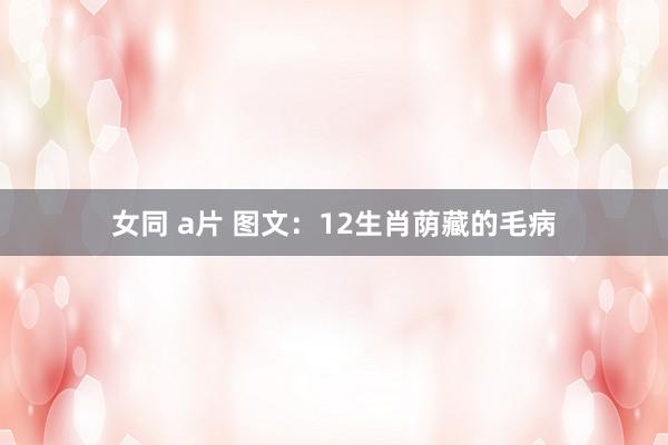 女同 a片 图文：12生肖荫藏的毛病