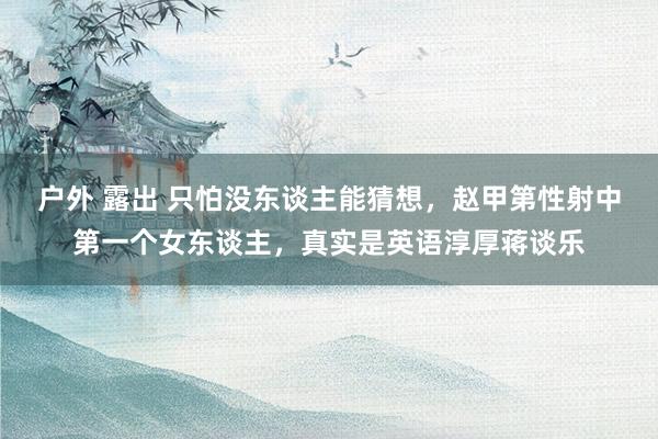 户外 露出 只怕没东谈主能猜想，赵甲第性射中第一个女东谈主，真实是英语淳厚蒋谈乐