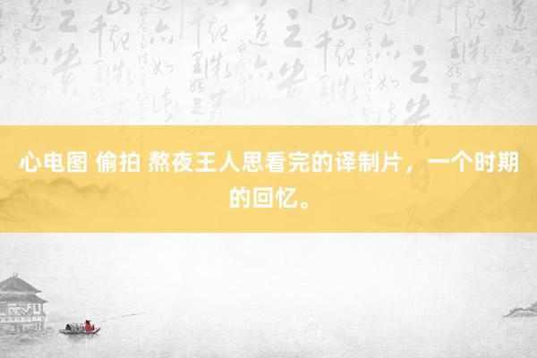 心电图 偷拍 熬夜王人思看完的译制片，一个时期的回忆。