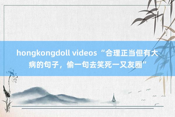 hongkongdoll videos “合理正当但有大病的句子，偷一句去笑死一又友圈”