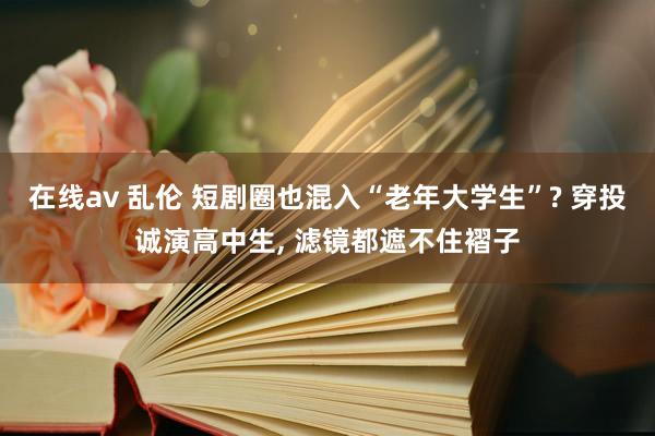 在线av 乱伦 短剧圈也混入“老年大学生”? 穿投诚演高中生, 滤镜都遮不住褶子