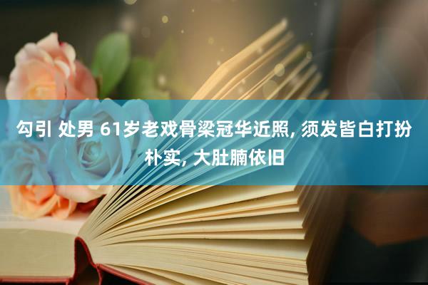 勾引 处男 61岁老戏骨梁冠华近照, 须发皆白打扮朴实, 大肚腩依旧
