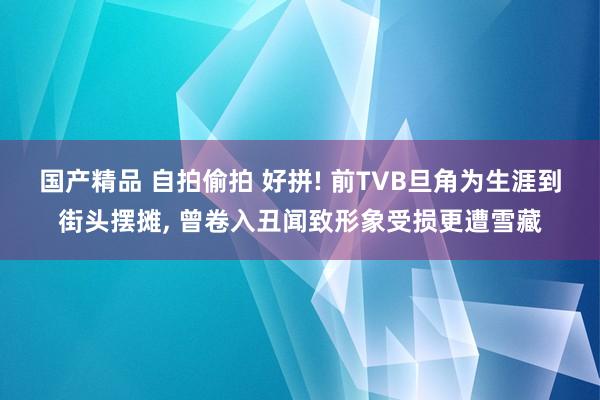 国产精品 自拍偷拍 好拼! 前TVB旦角为生涯到街头摆摊, 曾卷入丑闻致形象受损更遭雪藏