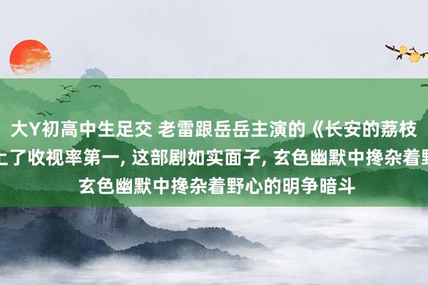 大Y初高中生足交 老雷跟岳岳主演的《长安的荔枝》才开播就冲上了收视率第一, 这部剧如实面子, 玄色幽默中搀杂着野心的明争暗斗